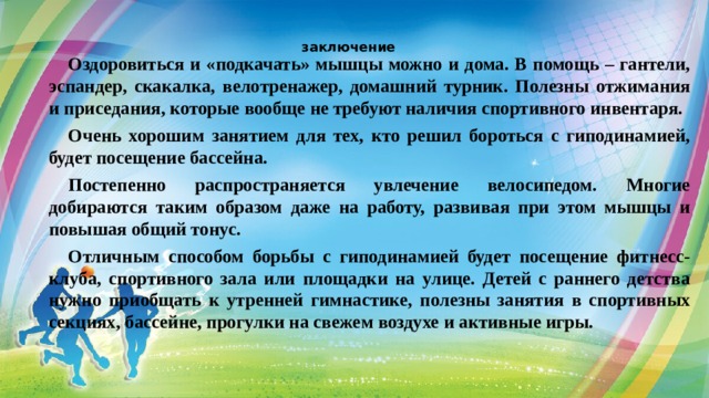 заключение Оздоровиться и «подкачать» мышцы можно и дома. В помощь – гантели, эспандер, скакалка, велотренажер, домашний турник. Полезны отжимания и приседания, которые вообще не требуют наличия спортивного инвентаря. Очень хорошим занятием для тех, кто решил бороться с гиподинамией, будет посещение бассейна. Постепенно распространяется увлечение велосипедом. Многие добираются таким образом даже на работу, развивая при этом мышцы и повышая общий тонус. Отличным способом борьбы с гиподинамией будет посещение фитнесс-клуба, спортивного зала или площадки на улице. Детей с раннего детства нужно приобщать к утренней гимнастике, полезны занятия в спортивных секциях, бассейне, прогулки на свежем воздухе и активные игры. 