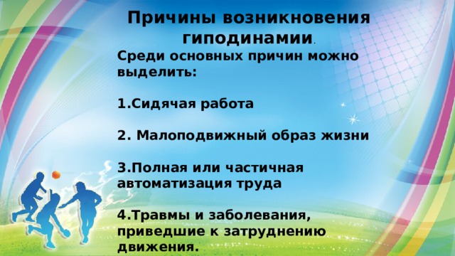 Причины возникновения гиподинамии . Среди основных причин можно выделить:  1.Сидячая работа  2. Малоподвижный образ жизни  3.Полная или частичная автоматизация труда  4.Травмы и заболевания, приведшие к затруднению движения. 
