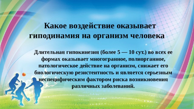 Какое воздействие оказывает гиподинамия на организм человека   Длительная гипокинезия (более 5 — 10 сут.) во всех ее формах оказывает многогранное, полиорганное, патологическое действие на организм, снижает его биологическую резистентность и является серьезным неспецифическим фактором риска возникновения различных заболеваний. 