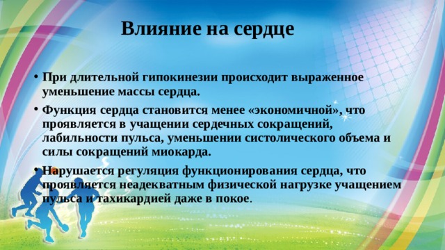  Влияние на сердце   При длительной гипокинезии происходит выраженное уменьшение массы сердца.  Функция сердца становится менее «экономичной», что проявляется в учащении сердечных сокращений, лабильности пульса, уменьшении систолического объема и силы сокращений миокарда. Нарушается регуляция функционирования сердца, что проявляется неадекватным физической нагрузке учащением пульса и тахикардией даже в покое .  