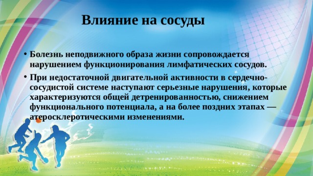  Влияние на сосуды   Болезнь неподвижного образа жизни сопровождается нарушением функционирования лимфатических сосудов. При недостаточной двигательной активности в сердечно-сосудистой системе наступают серьезные нарушения, которые характеризуются общей детренированностью, снижением функционального потенциала, а на более поздних этапах — атеросклеротическими изменениями. 