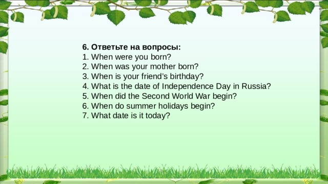 6. Ответьте на вопросы: 1. When were you born? 2. When was your mother born? 3. When is your friend’s birthday? 4. What is the date of Independence Day in Russia? 5. When did the Second World War begin? 6. When do summer holidays begin? 7. What date is it today? 