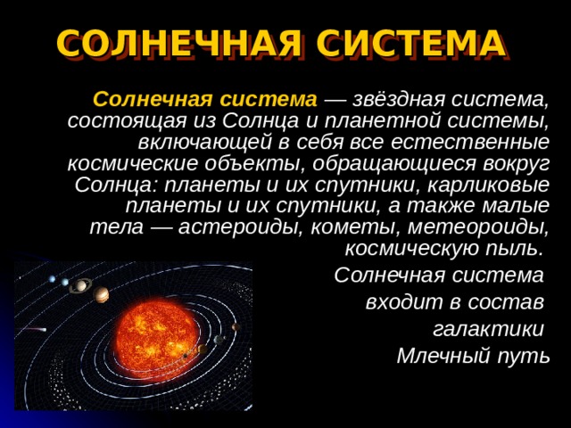 СОЛНЕЧНАЯ СИСТЕМА   Солнечная система  — звёздная система, состоящая из Солнца и планетной системы, включающей в себя все естественные космические объекты, обращающиеся вокруг Солнца: планеты и их спутники, карликовые планеты и их спутники, а также малые тела — астероиды, кометы, метеороиды, космическую пыль. Солнечная система входит в состав галактики Млечный путь 