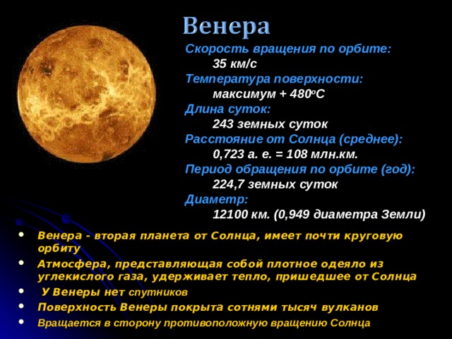 Скорость вращения по орбите:  35 км/c Температура поверхности:  максимум + 480 o C Длина суток:  243 земных суток Расстояние от Солнца (среднее):  0,723 а. е. = 108 млн.км. Период обращения по орбите (год):  224,7 земных суток Диаметр:  12100 км. (0,949 диаметра Земли) Венера - вторая планета от Солнца, имеет почти круговую орбиту Атмосфера, представляющая собой плотное одеяло из углекислого газа, удерживает тепло, пришедшее от Солнца  У Венеры нет спутников Поверхность Венеры покрыта сотнями тысяч вулканов Вращается в сторону противоположную вращению Солнца 9 9 