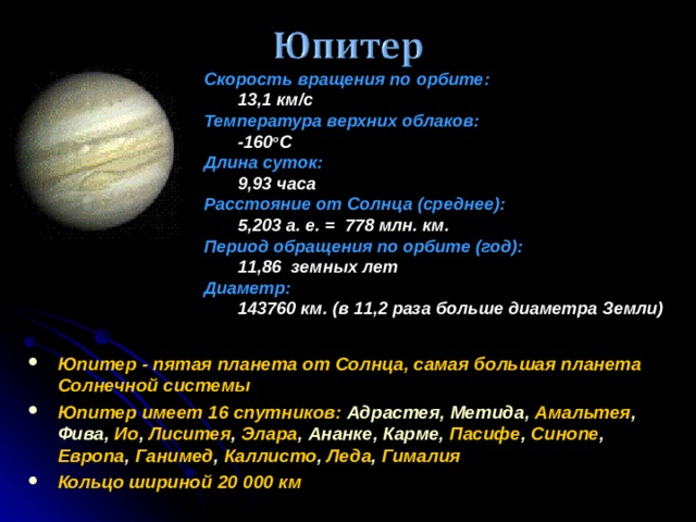 Скорость вращения по орбите :  13,1 км/с Температура верхних облаков:  -160 o C Длина суток:  9,93 часа Расстояние от Солнца (среднее):  5,203 а. е. = 778 млн. км. Период обращения по орбите (год):  11,86 земных лет Диаметр:  143760 км. (в 11,2 раза больше диаметра Земли) Юпитер - пятая планета от Солнца, самая большая планета Солнечной системы Юпитер имеет 16 спутников :  Адрастея, Метида, Амальтея , Фива, Ио , Лиситея , Элара ,  Ананке, Карме, Пасифе , Cинопе , Европа , Ганимед , Каллисто , Леда , Гималия Кольцо шириной 20 000 км 16 16 