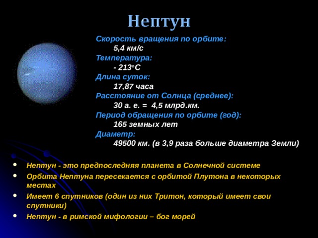 Скорость вращения по орбите :  5,4 км/с Температура:  - 213 o C Длина суток:  17,87 часа Расстояние от Солнца (среднее):  30 а. е. = 4,5 млрд.км. Период обращения по орбите (год):  165 земных лет Диаметр:  49500 км. (в 3,9 раза больше диаметра Земли) Нептун - это предпоследняя планета в Солнечной системе Орбита Нептуна пересекается с орбитой Плутона в некоторых местах Имеет 6 спутников (один из них Тритон, который имеет свои спутники) Нептун - в римской мифологии – бог морей   