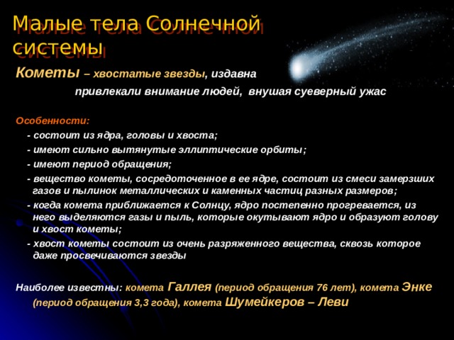 Малые тела Солнечной системы Кометы – хвостатые звезды , издавна  привлекали внимание людей, внушая суеверный ужас  Особенности :  - состоит из ядра, головы и хвоста ;   - имеют сильно вытянутые эллиптические орбиты ;   - имеют период обращения ;  - вещество кометы, сосредоточенное в ее ядре, состоит из смеси замерзших газов и пылинок металлических и каменных частиц разных размеров ;  - когда комета приближается к Солнцу, ядро постепенно прогревается, из него выделяются газы и пыль, которые окутывают ядро и образуют голову и хвост кометы ;  - хвост кометы состоит из очень разряженного вещества, сквозь которое даже просвечиваются звезды  Наиболее известны :  комета Галлея (период обращения 76 лет), комета Энке (период обращения 3,3 года), комета Шумейкеров – Леви 
