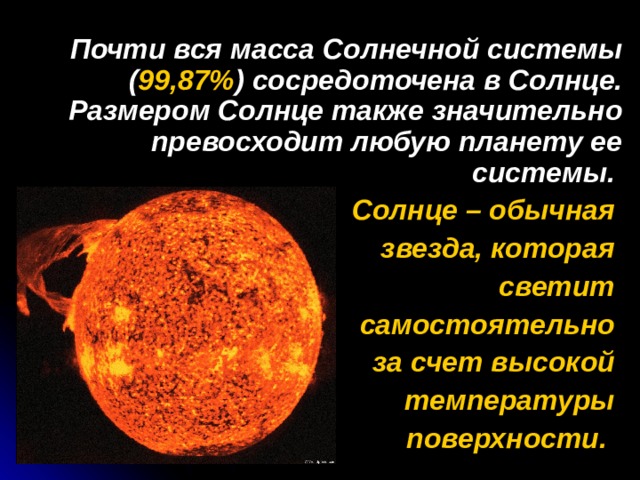  Почти вся масса Солнечной системы ( 99,87% ) сосредоточена в Солнце. Размером Солнце также значительно превосходит любую планету ее системы. Солнце – обычная звезда, которая светит самостоятельно за счет высокой температуры поверхности.  