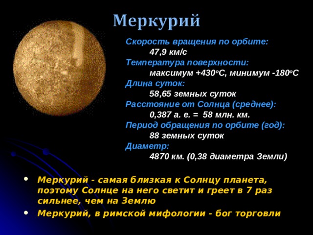 Скорость вращения по орбите:   47,9 км/c Температура поверхности:  максимум +430 o C, минимум -180 o C Длина суток:  58,65 земных суток Расстояние от Солнца (среднее):  0,387 а. е. = 58 млн. км. Период обращения по орбите (год):  88 земных суток Диаметр:  4870 км. (0,38 диаметра Земли) Меркурий - самая близкая к Солнцу планета, поэтому Солнце на него светит и греет в 7 раз сильнее, чем на Землю Меркурий, в римской мифологии - бог торговли 9 9 