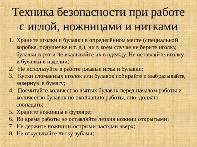 Техника безопасности при работе с иглой, ножницами и нитками Храните иголки и булавки в определённом месте (специальной коробке, подушечке и т. д.), ни в коем случае не берите иголку, булавки в рот и не вкалывайте их в одежду. Не оставляйте иголку и булавки в изделии;  Не используйте в работе ржавые иглы и булавки;  Куски сломанных иголок или булавок собирайте и выбрасывайте, завернув  в бумагу;  Посчитайте количество взятых булавок перед началом работы и количество булавок по окончанию работы, оно  должно совпадать; Храните ножницы в футляре;  Во время работы не оставляйте лезвия ножниц открытыми; Не держите ножницы острыми частями вверх; Не откусывайте нитку зубами; 