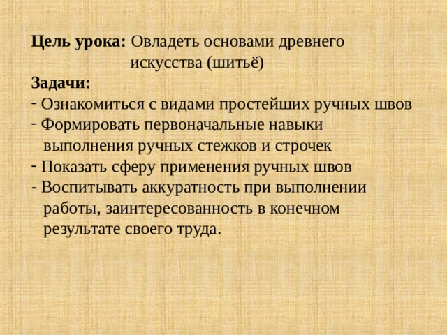 Цель урока:  Овладеть основами древнего  искусства (шитьё) Задачи:  Ознакомиться с видами простейших ручных швов  Формировать первоначальные навыки  выполнения ручных стежков и строчек  Показать сферу применения ручных швов -  Воспитывать аккуратность при выполнении  работы, заинтересованность в конечном  результате своего труда. 