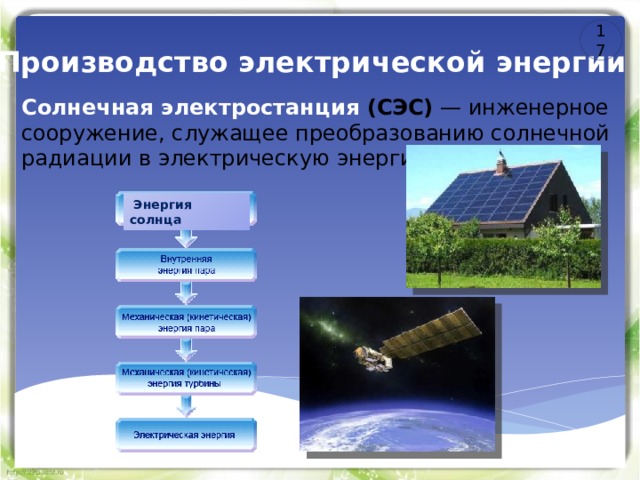 17 Производство электрической энергии Солнечная электростанция (СЭС) — инженерное сооружение, служащее преобразованию солнечной радиации в электрическую энергию.  Энергия солнца 