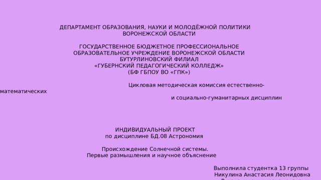 ДЕПАРТАМЕНТ ОБРАЗОВАНИЯ, НАУКИ И МОЛОДЁЖНОЙ ПОЛИТИКИ  ВОРОНЕЖСКОЙ ОБЛАСТИ  ГОСУДАРСТВЕННОЕ БЮДЖЕТНОЕ ПРОФЕССИОНАЛЬНОЕ  ОБРАЗОВАТЕЛЬНОЕ УЧРЕЖДЕНИЕ ВОРОНЕЖСКОЙ ОБЛАСТИ  БУТУРЛИНОВСКИЙ ФИЛИАЛ  «ГУБЕРНСКИЙ ПЕДАГОГИЧЕСКИЙ КОЛЛЕДЖ»  (БФ ГБПОУ ВО «ГПК»)  Цикловая методическая комиссия естественно-математических   и социально-гуманитарных дисциплин ИНДИВИДУАЛЬНЫЙ ПРОЕКТ по дисциплине БД.08 Астрономия Происхождение Солнечной системы. Первые размышления и научное объяснение  Выполнила студентка 13 группы Никулина Анастасия Леонидовна Руководитель: преподаватель высшей квалификационной категории Бутурлиновского филиала  ГБПОУ ВО «ГПК»  Ермакова Ольга Ивановна Бутурлиновка, 2021 