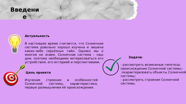 Введение Актуальность В настоящее время считается, что Солнечная система довольно хорошо изучена и лишена каких-либо серьёзных тайн. Однако мы о многом не знаем. Солнечная система – наш дом, поэтому необходимо интересоваться его устройством, его историей и перспективами.  Задачи :  - рассмотреть возможные гипотезы происхождения Солнечной системы;-  охарактеризовать объекты Солнечной системы; - рассмотреть строение Солнечной системы.  Цель проекта Изучение строения и особенностей Солнечной системы, характеристика, первые размышления её происхождения. 