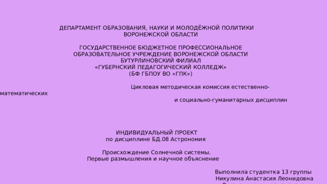 ДЕПАРТАМЕНТ ОБРАЗОВАНИЯ, НАУКИ И МОЛОДЁЖНОЙ ПОЛИТИКИ  ВОРОНЕЖСКОЙ ОБЛАСТИ  ГОСУДАРСТВЕННОЕ БЮДЖЕТНОЕ ПРОФЕССИОНАЛЬНОЕ  ОБРАЗОВАТЕЛЬНОЕ УЧРЕЖДЕНИЕ ВОРОНЕЖСКОЙ ОБЛАСТИ  БУТУРЛИНОВСКИЙ ФИЛИАЛ  «ГУБЕРНСКИЙ ПЕДАГОГИЧЕСКИЙ КОЛЛЕДЖ»  (БФ ГБПОУ ВО «ГПК»)  Цикловая методическая комиссия естественно-математических   и социально-гуманитарных дисциплин ИНДИВИДУАЛЬНЫЙ ПРОЕКТ по дисциплине БД.08 Астрономия Происхождение Солнечной системы. Первые размышления и научное объяснение  Выполнила студентка 13 группы Никулина Анастасия Леонидовна Руководитель: преподаватель высшей квалификационной категории Бутурлиновского филиала  ГБПОУ ВО «ГПК»  Ермакова Ольга Ивановна Бутурлиновка, 2021 