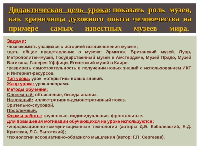 Дидактическая цель урока : показать роль музея, как хранилища духовного опыта человечества на примере самых известных музеев мира.    Задачи: познакомить учащихся с историей возникновения музеев; дать общее представление о музеях: Эрмитаж, Британский музей, Лувр, Метрополитен-музей, Государственный музей в Амстердаме, Музей Прадо, Музей Ватикана, Галерея Уффици,  Египетский музей в Каире. развивать самостоятельность в получении новых знаний с использованием ИКТ и Интернет-ресурсов. Тип урока: урок «открытия» новых знаний. Жанр урока: урок-панорама. Методы обучения: Словесный: объяснение, беседа-анализ. Наглядный: иллюстративно-демонстративный показ. Зрительно-слуховой. Проблемный. Формы работы:  групповые, индивидуальные, фронтальные. Для повышения мотивации обучающихся на уроке используются: информационно-коммуникационные технологии (авторы Д.Б. Кабалевский, Е.Д. Критская, Л.С. Выготский); технологии ассоциативно-образного мышления (автор: Г.П. Сергеева).   