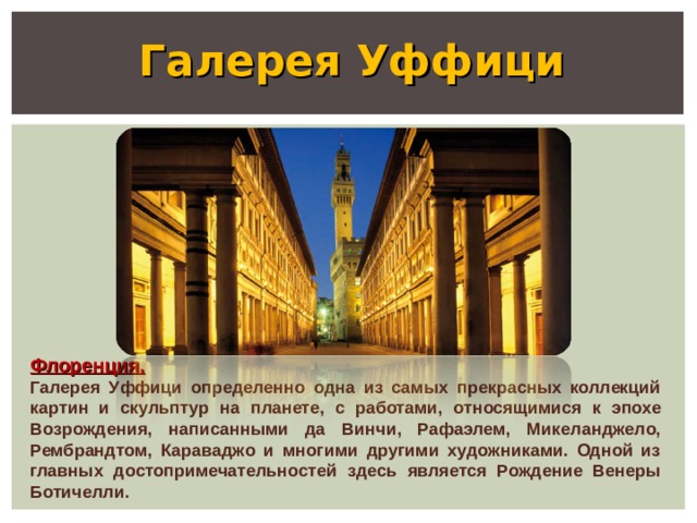   Галерея Уффици Флоренция. Галерея Уффици определенно одна из самых прекрасных коллекций картин и скульптур на планете, с работами, относящимися к эпохе Возрождения, написанными да Винчи, Рафаэлем, Микеланджело, Рембрандтом, Караваджо и многими другими художниками. Одной из главных достопримечательностей здесь является Рождение Венеры Ботичелли. 