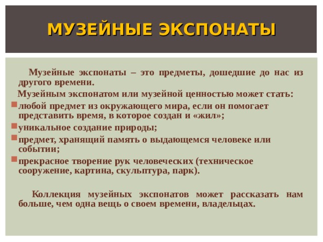 МУЗЕЙНЫЕ ЭКСПОНАТЫ  Музейные экспонаты – это предметы, дошедшие до нас из другого времени.  Музейным экспонатом или музейной ценностью может стать: любой предмет из окружающего мира, если он помогает представить время, в которое создан и «жил»; уникальное создание природы; предмет, хранящий память о выдающемся человеке или событии; прекрасное творение рук человеческих (техническое сооружение, картина, скульптура, парк).   Коллекция музейных экспонатов может рассказать нам больше, чем одна вещь о своем времени, владельцах. 