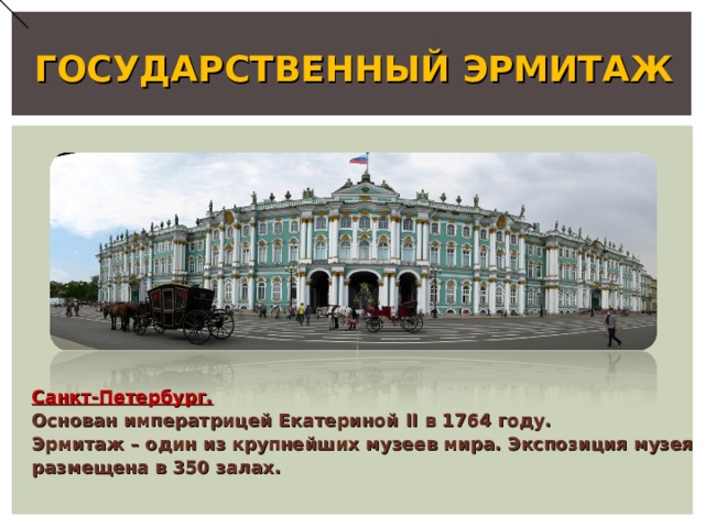 ГОСУДАРСТВЕННЫЙ ЭРМИТАЖ Санкт-Петербург. Основан императрицей Екатериной II в 1764 году. Эрмитаж – один из крупнейших музеев мира. Экспозиция музея размещена в 350 залах. 