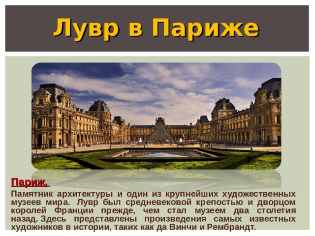 Лувр в Париже Париж.  Памятник архитектуры и один из крупнейших художественных музеев мира.  Лувр был средневековой крепостью и дворцом королей Франции прежде, чем стал музеем два столетия назад. Здесь представлены произведения самых известных художников в истории, таких как да Винчи и Рембрандт.  