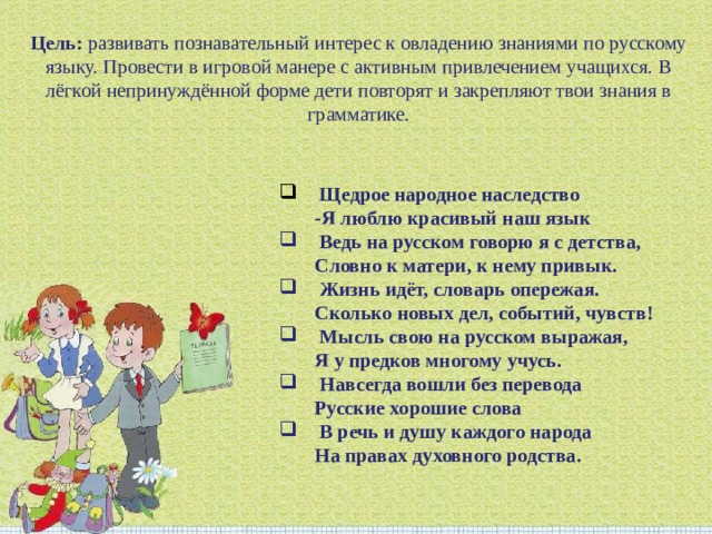 Цель:  развивать познавательный интерес к овладению знаниями по русскому языку. Провести в игровой манере с активным привлечением учащихся. В лёгкой непринуждённой форме дети повторят и закрепляют твои знания в грамматике.   Щедрое народное наследство -Я люблю красивый наш язык   Ведь на русском говорю я с детства, Словно к матери, к нему привык.   Жизнь идёт, словарь опережая. Сколько новых дел, событий, чувств!   Мысль свою на русском выражая,  Я у предков многому учусь.   Навсегда вошли без перевода Русские хорошие слова   В речь и душу каждого народа На правах духовного родства. 