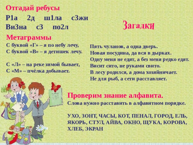 Отгадай ребусы Р1а 2д ш1ла с3жи Ви3на с3 по2л Метаграммы С буквой «Г» – я по небу лечу, С буквой «В» – я детишек лечу. С «Л» – на реке зимой бывает, С «М» – пчёлка добывает.   Пять чуланов, а одна дверь. Новая посудина, да вся в дырках. Одну меня не едят, а без меня редко едят. Висит сито, не руками свито. В лесу родился, а дома хозяйничает. Не для рыб, а сети расставляет. Проверим знание алфавита.   Слова нужно расставить в алфавитном порядке. УХО, ЗОНТ, ЧАСЫ, КОТ, ПЕНАЛ, ГОРОД, ЕЛЬ, ЯКОРЬ, СТУЛ, АЙВА, ОКНО, ЩУКА, КОРОВА, ХЛЕБ, ЭКРАН 