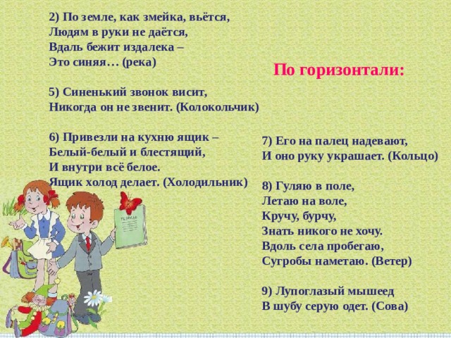 2) По земле, как змейка, вьётся, Людям в руки не даётся,  Вдаль бежит издалека – Это синяя… (река) 5) Синенький звонок висит, Никогда он не звенит. (Колокольчик) 6) Привезли на кухню ящик – Белый-белый и блестящий, И внутри всё белое. Ящик холод делает. (Холодильник) По горизонтали: 7) Его на палец надевают,  И оно руку украшает. (Кольцо) 8) Гуляю в поле, Летаю на воле, Кручу, бурчу, Знать никого не хочу. Вдоль села пробегаю, Сугробы наметаю. (Ветер) 9) Лупоглазый мышеед В шубу серую одет. (Сова) 