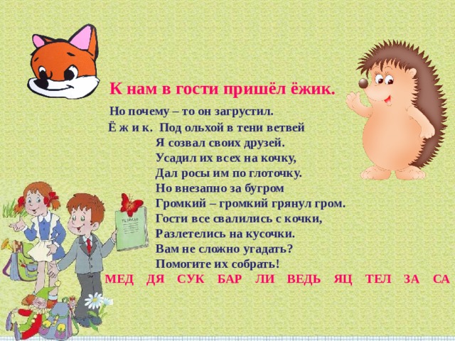   К нам в гости пришёл ёжик. Но почему – то он загрустил. Ё ж и к.  Под ольхой в тени ветвей                 Я созвал своих друзей.                 Усадил их всех на кочку,                 Дал росы им по глоточку.                 Но внезапно за бугром                 Громкий – громкий грянул гром.                 Гости все свалились с кочки,                 Разлетелись на кусочки.                 Вам не сложно угадать?                 Помогите их собрать! МЕД    ДЯ    СУК    БАР    ЛИ    ВЕДЬ    ЯЦ    ТЕЛ    ЗА    СА 