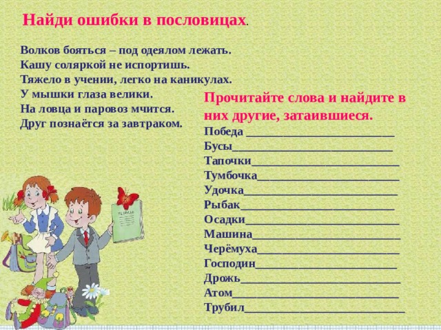   Найди ошибки в пословицах . Волков бояться – под одеялом лежать. Кашу соляркой не испортишь. Тяжело в учении, легко на каникулах. У мышки глаза велики. На ловца и паровоз мчится. Друг познаётся за завтраком. Прочитайте слова и найдите в них другие, затаившиеся. Победа ________________________ Бусы__________________________ Тапочки________________________ Тумбочка_______________________ Удочка_________________________ Рыбак_________________________ Осадки_________________________ Машина________________________ Черёмуха_______________________ Господин_______________________ Дрожь__________________________ Атом___________________________ Трубил__________________________ 