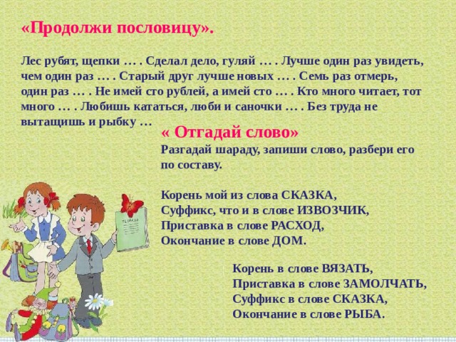 «Продолжи пословицу». Лес рубят, щепки … . Сделал дело, гуляй … . Лучше один раз увидеть, чем один раз … . Старый друг лучше новых … . Семь раз отмерь, один раз … . Не имей сто рублей, а имей сто … . Кто много читает, тот много … . Любишь кататься, люби и саночки … . Без труда не вытащишь и рыбку … « Отгадай слово»   Разгадай шараду, запиши слово, разбери его по составу. Корень мой из слова СКАЗКА, Суффикс, что и в слове ИЗВОЗЧИК, Приставка в слове РАСХОД, Окончание в слове ДОМ.  Корень в слове ВЯЗАТЬ, Приставка в слове ЗАМОЛЧАТЬ, Суффикс в слове СКАЗКА, Окончание в слове РЫБА. 