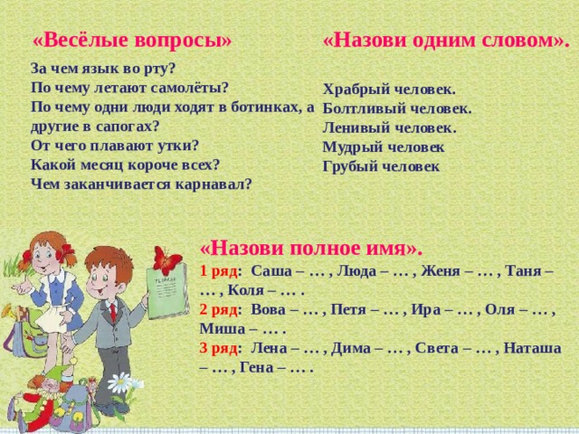 «Весёлые вопросы» «Назови одним словом». Храбрый человек. Болтливый человек. Ленивый человек. Мудрый человек Грубый человек За чем язык во рту? По чему летают самолёты? По чему одни люди ходят в ботинках, а другие в сапогах? От чего плавают утки? Какой месяц короче всех? Чем заканчивается карнавал? «Назови полное имя». 1 ряд :  Саша – … , Люда – … , Женя – … , Таня – … , Коля – … . 2 ряд :  Вова – … , Петя – … , Ира – … , Оля – … , Миша – … . 3 ряд :  Лена – … , Дима – … , Света – … , Наташа – … , Гена – … . 