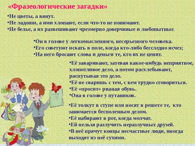 «Фразеологические загадки» Не цветы, а вянут. Не ладоши, а ими хлопают, если что-то не понимают. Не белье, а их развешивают чрезмерно доверчивые и любопытные . Он в голове у легкомысленного, несерьезного человека. Его советуют искать в поле, когда кто-либо бесследно исчез; На него бросают слова и деньги те, кто их не ценит. Её заваривают, затевая какое-нибудь неприятное, хлопотливое дело, а потом расхлебывают, распутывая это дело. Её не сваришь с тем, с кем трудно сговориться. Её «просит» рваная обувь. Она в голове у путаников. Её толкут в ступе или носят в решете те, кто занимается бесполезным делом. Её набирают в рот, когда молчат. Ей нельзя разлучить неразлучных друзей. В неё прячут концы несчастные люди, иногда выходят из неё сухими. 