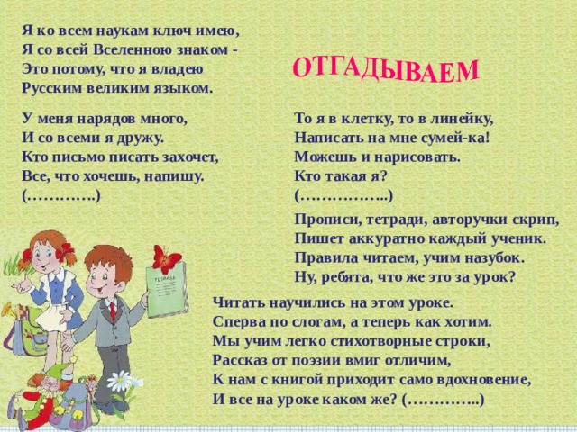 Я ко всем наукам ключ имею, Я со всей Вселенною знаком -  Это потому, что я владею Русским великим языком. То я в клетку, то в линейку, Написать на мне сумей-ка! Можешь и нарисовать. Кто такая я? (……………..) У меня нарядов много, И со всеми я дружу. Кто письмо писать захочет, Все, что хочешь, напишу. (………….) Прописи, тетради, авторучки скрип, Пишет аккуратно каждый ученик. Правила читаем, учим назубок. Ну, ребята, что же это за урок? Читать научились на этом уроке. Сперва по слогам, а теперь как хотим. Мы учим легко стихотворные строки, Рассказ от поэзии вмиг отличим, К нам с книгой приходит само вдохновение, И все на уроке каком же? (…………..) 