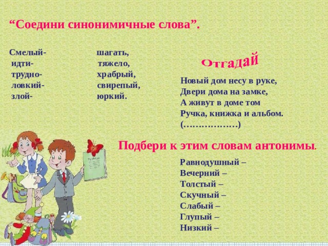 “ Соедини синонимичные слова”. Смелый- шагать, идти- тяжело, трудно- храбрый, ловкий- свирепый, злой- юркий. Новый дом несу в руке, Двери дома на замке, А живут в доме том Ручка, книжка и альбом. (………………)    Подбери к этим словам антонимы . Равнодушный – Вечерний – Толстый – Скучный – Слабый – Глупый – Низкий – 