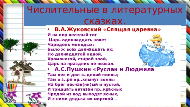 Числительные в литературных сказках. В.А.Жуковский «Спящая царевна» И на пир веселый тот  Царь одиннадцать зовет Чародеек молодых; Было ж всех двенадцать их; Но двенадцатой одной, Хромоногой, старой злой, Царь на праздник не позвал. А.С.Пушкин «Руслан и Людмила Там лес и дол в..дений полны; Там о з..ре пр..хлынут волны На брег песчан(нн)ый и пустой, И тридцать витязей пр..красных Чредой из вод выходят ясных, И с ними дядька их морской …  