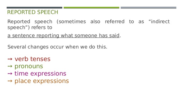 reported speech Reported speech (sometimes also referred to as “indirect speech”) refers to a sentence reporting what someone has said . Several changes occur when we do this. ➙  verb tenses  ➙ pronouns  ➙ time expressions  ➙ place expressions 