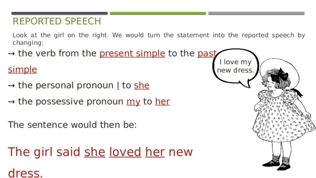 reported speech Look at the girl on the right. We would turn the statement into the reported speech by changing: ➙ the verb from the present simple  to the past simple  ➙ the personal pronoun I to she  ➙ the possessive pronoun my to her The sentence would then be: The girl said she  loved  her new dress. I love my  new dress. 