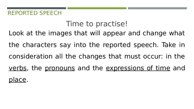 reported speech Time to practise! Look at the images that will appear and change what the characters say into the reported speech. Take in consideration all the changes that must occur: in the verbs , the pronouns and the expressions of time and place . 