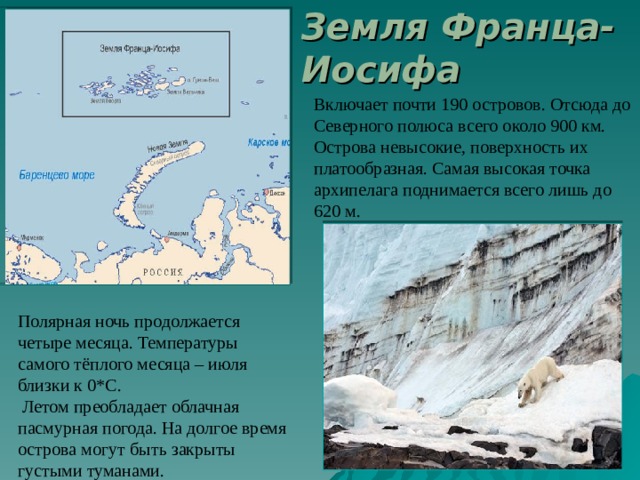 Земля Франца-Иосифа Включает почти 190 островов. Отсюда до Северного полюса всего около 900 км. Острова невысокие, поверхность их платообразная. Самая высокая точка архипелага поднимается всего лишь до 620 м. Полярная ночь продолжается четыре месяца. Температуры самого тёплого месяца – июля близки к 0*С.  Летом преобладает облачная пасмурная погода. На долгое время острова могут быть закрыты густыми туманами. 