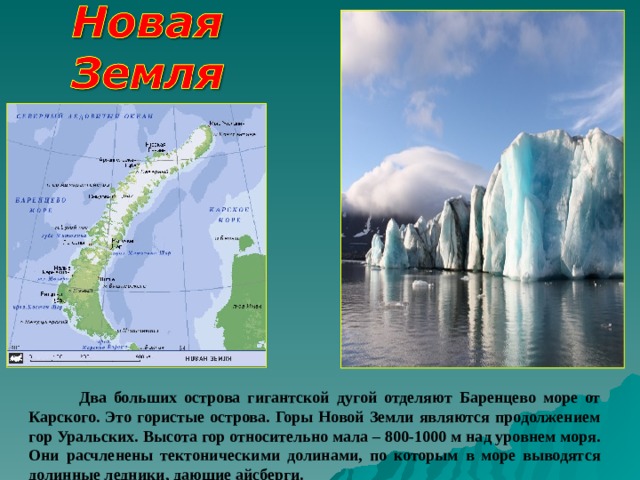  Два больших острова гигантской дугой отделяют Баренцево море от Карского. Это гористые острова. Горы Новой Земли являются продолжением гор Уральских. Высота гор относительно мала – 800-1000 м над уровнем моря. Они расчленены тектоническими долинами, по которым в море выводятся долинные ледники, дающие айсберги.  