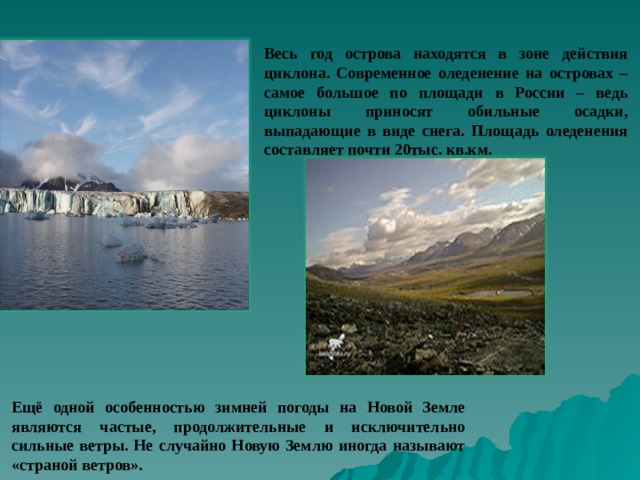 Весь год острова находятся в зоне действия циклона. Современное оледенение на островах – самое большое по площади в России – ведь циклоны приносят обильные осадки, выпадающие в виде снега. Площадь оледенения составляет почти 20тыс. кв.км. Ещё одной особенностью зимней погоды на Новой Земле являются частые, продолжительные и исключительно сильные ветры. Не случайно Новую Землю иногда называют «страной ветров». 