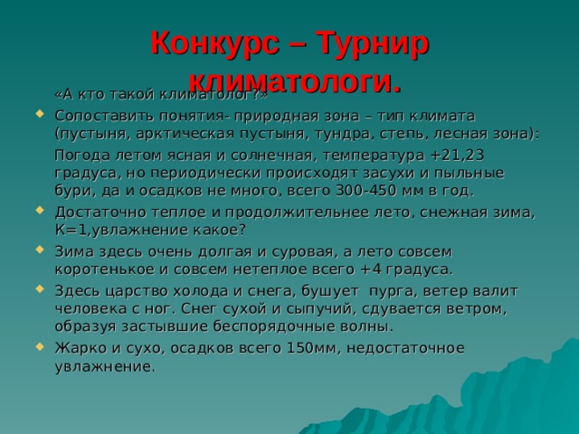 Конкурс – Турнир  климатологи.      «А кто такой климатолог?» Сопоставить понятия- природная зона – тип климата (пустыня, арктическая пустыня, тундра, степь, лесная зона):  Погода летом ясная и солнечная, температура +21,23 градуса, но периодически происходят засухи и пыльные бури, да и осадков не много, всего 300-450 мм в год. Достаточно теплое и продолжительнее лето, снежная зима, К=1,увлажнение какое? Зима здесь очень долгая и суровая, а лето совсем коротенькое и совсем нетеплое всего +4 градуса. Здесь царство холода и снега, бушует  пурга, ветер валит человека с ног. Снег сухой и сыпучий, сдувается ветром, образуя застывшие беспорядочные волны. Жарко и сухо, осадков всего 150мм, недостаточное увлажнение. 