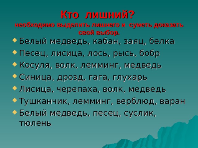 Кто лишний?  необходимо выделить лишнего и суметь доказать свой выбор. Белый медведь, кабан, заяц, белка Песец, лисица, лось, рысь, бобр Косуля, волк, лемминг, медведь Синица, дрозд, гага, глухарь Лисица, черепаха, волк, медведь Тушканчик, лемминг, верблюд, варан Белый медведь, песец, суслик, тюлень 