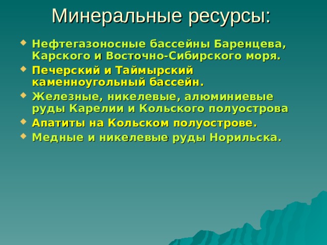 Минеральные ресурсы: Нефтегазоносные бассейны Баренцева, Карского и Восточно-Сибирского моря. Печерский и Таймырский каменноугольный бассейн. Железные, никелевые, алюминиевые руды Карелии и Кольского полуострова Апатиты на Кольском полуострове. Медные и никелевые руды Норильска. 