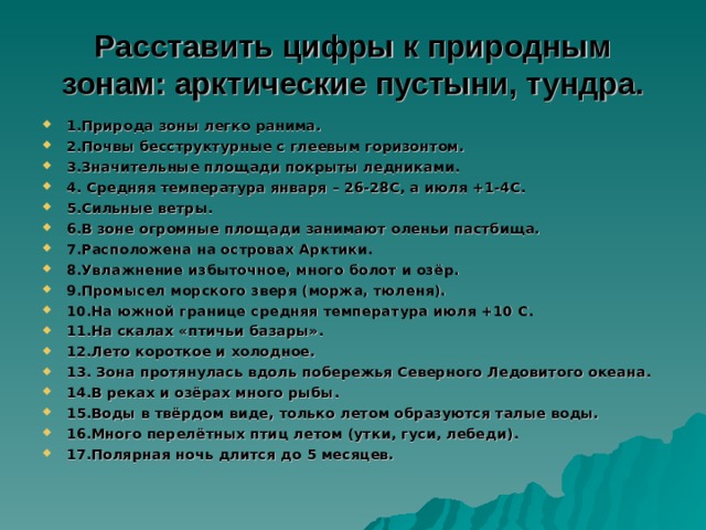 Расставить цифры к природным зонам: арктические пустыни, тундра.   1.Природа зоны легко ранима. 2.Почвы бесструктурные с глеевым горизонтом. 3.Значительные площади покрыты ледниками. 4. Средняя температура января – 26-28С, а июля +1-4С. 5.Сильные ветры. 6.В зоне огромные площади занимают оленьи пастбища. 7.Расположена на островах Арктики. 8.Увлажнение избыточное, много болот и озёр. 9.Промысел морского зверя (моржа, тюленя). 10.На южной границе средняя температура июля +10 С. 11.На скалах «птичьи базары». 12.Лето короткое и холодное. 13. Зона протянулась вдоль побережья Северного Ледовитого океана. 14.В реках и озёрах много рыбы. 15.Воды в твёрдом виде, только летом образуются талые воды. 16.Много перелётных птиц летом (утки, гуси, лебеди). 17.Полярная ночь длится до 5 месяцев.  