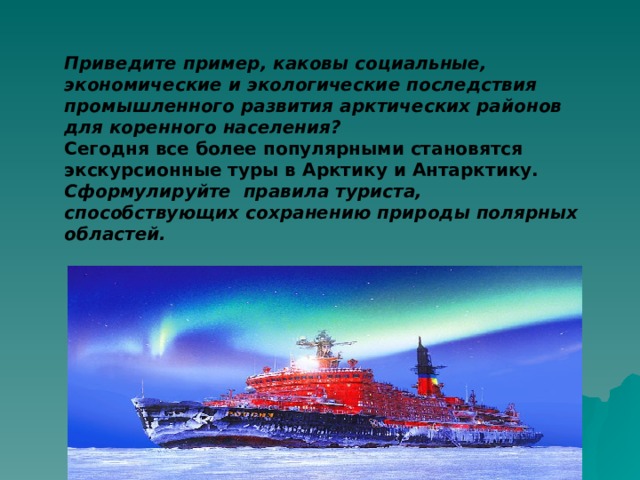 Приведите пример, каковы социальные, экономические и экологические последствия промышленного развития арктических районов для коренного населения? Сегодня все более популярными становятся экскурсионные туры в Арктику и Антарктику.  Сформулируйте правила туриста, способствующих сохранению природы полярных областей.   