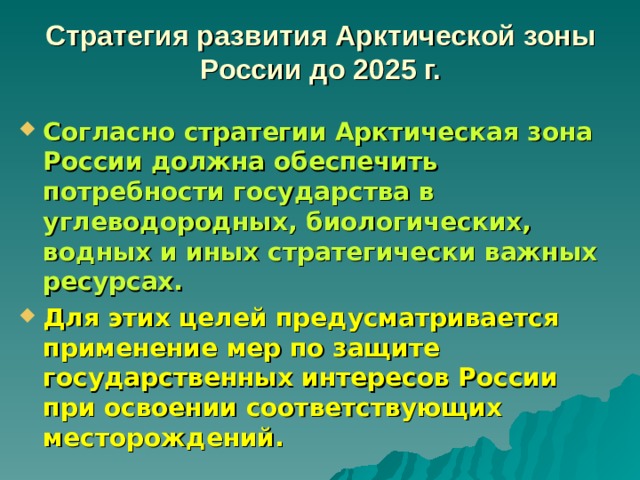 Стратегия развития Арктической зоны России до 2025 г.   Согласно стратегии Арктическая зона России должна обеспечить потребности государства в углеводородных, биологических, водных и иных стратегически важных ресурсах. Для этих целей предусматривается применение мер по защите государственных интересов России при освоении соответствующих месторождений. 