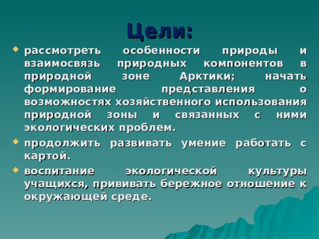 Цели: рассмотреть особенности природы и взаимосвязь природных компонентов в природной зоне Арктики; начать формирование представления о возможностях хозяйственного использования природной зоны и связанных с ними экологических проблем. продолжить развивать умение работать с картой. воспитание экологической культуры учащихся, прививать бережное отношение к окружающей среде.  