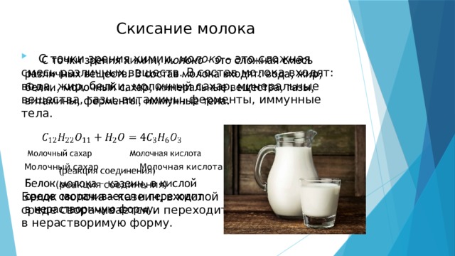 Скисание молока  С точки зрения химии, молоко – это сложная смесь различных веществ. В состав молока входят: вода, жир, белки, молочный сахар, минеральные вещества, газы, витамины, ферменты, иммунные тела.    Молочный сахар Молочная кислота   (реакция соединения) Белок молока – казеин, в кислой среде сворачивается и переходит в нерастворимую форму. 