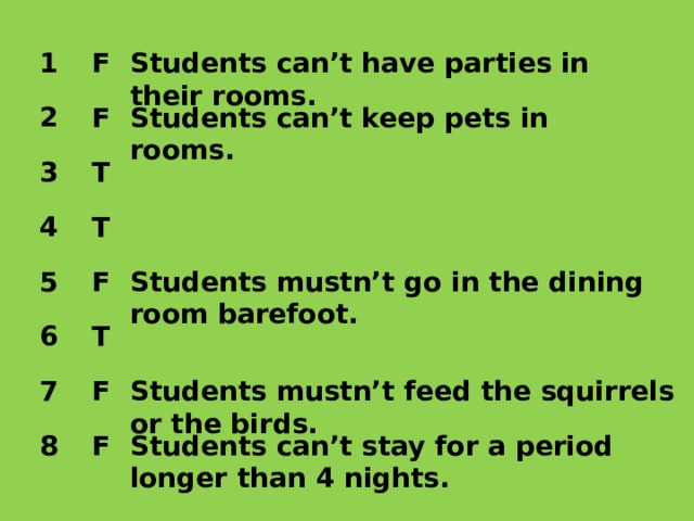 1 F Students can’t have parties in their rooms. 2 Students can’t keep pets in rooms. F 3 T T 4 F 5 Students mustn’t go in the dining room barefoot. 6 T Students mustn’t feed the squirrels or the birds. 7 F F Students can’t stay for a period longer than 4 nights. 8 